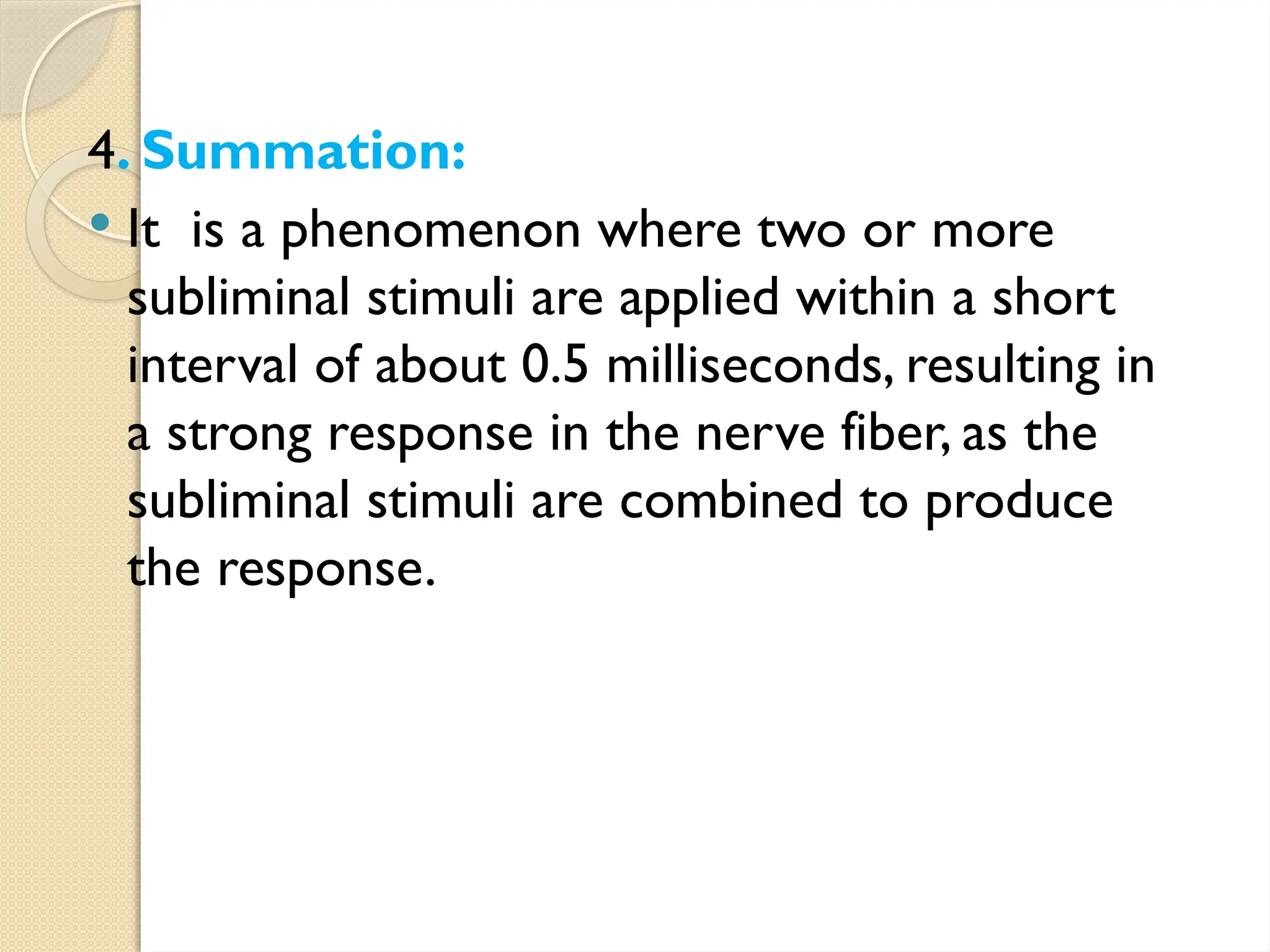 4. Summation:
 It is a phenomenon where two or more
subliminal stimuli are applied within a short
interval of about 0.5 milliseconds, resulting in
a strong response in the nerve fiber, as the
subliminal stimuli are combined to produce
the response.
 