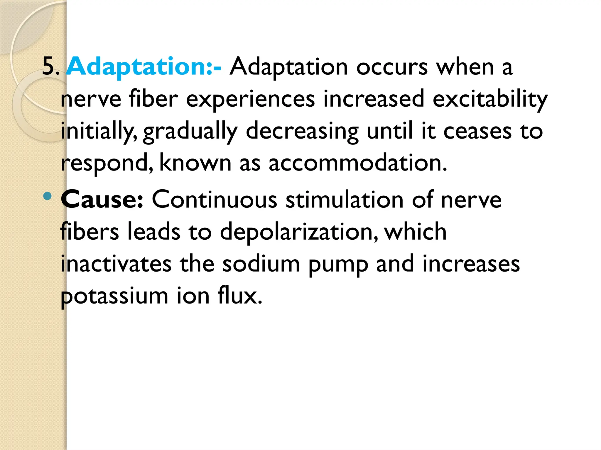 5. Adaptation:- Adaptation occurs when a
nerve fiber experiences increased excitability
initially, gradually decreasing until it ceases to
respond, known as accommodation.
 Cause: Continuous stimulation of nerve
fibers leads to depolarization, which
inactivates the sodium pump and increases
potassium ion flux.
 