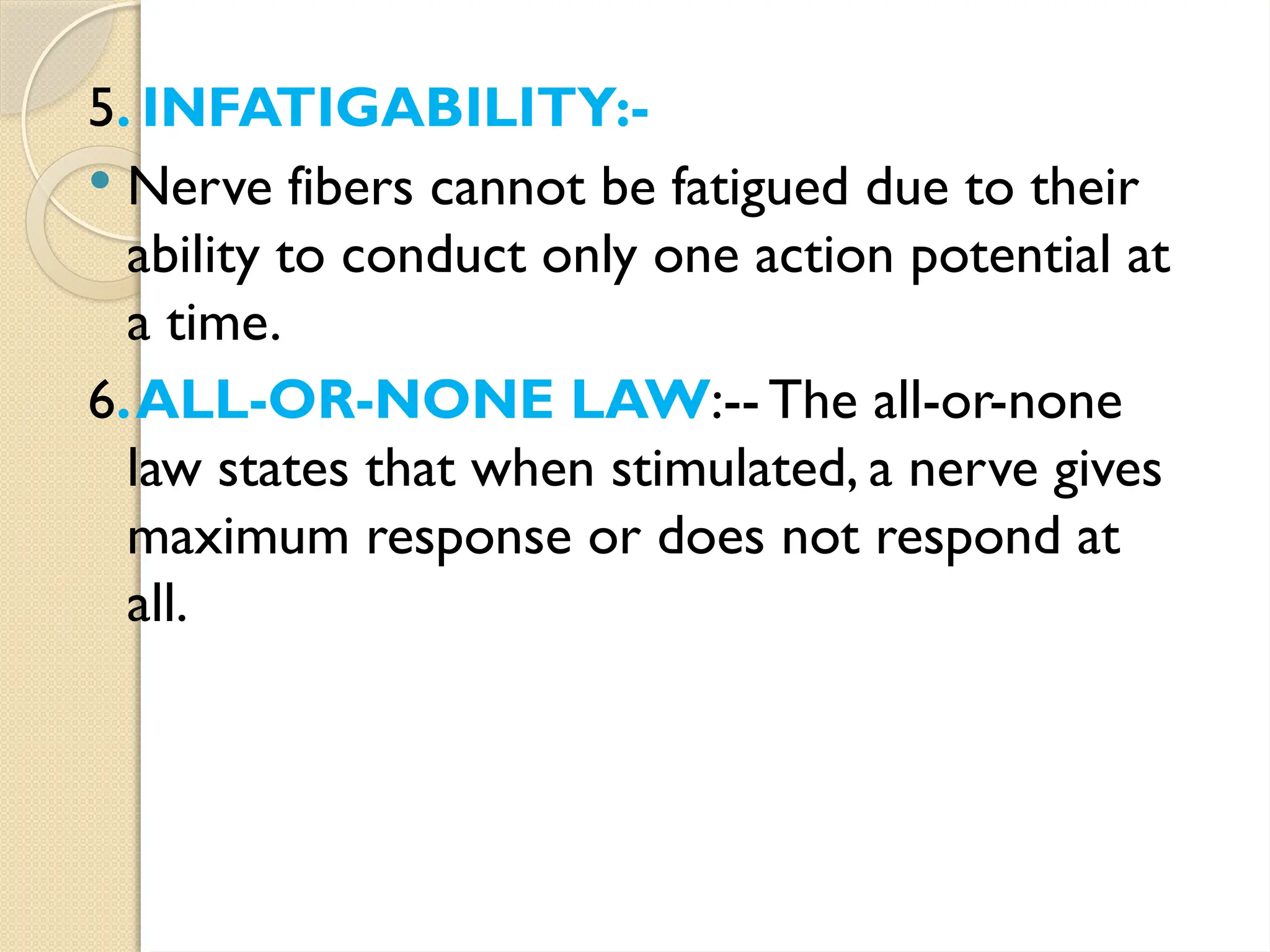 5. INFATIGABILITY:-
 Nerve fibers cannot be fatigued due to their
ability to conduct only one action potential at
a time.
6.ALL-OR-NONE LAW:--The all-or-none
law states that when stimulated, a nerve gives
maximum response or does not respond at
all.
 