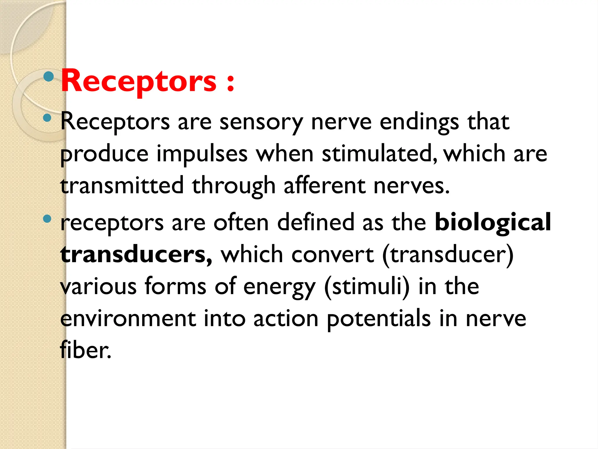 Receptors :
 Receptors are sensory nerve endings that
produce impulses when stimulated, which are
transmitted through afferent nerves.
 receptors are often defined as the biological
transducers, which convert (transducer)
various forms of energy (stimuli) in the
environment into action potentials in nerve
fiber.
 