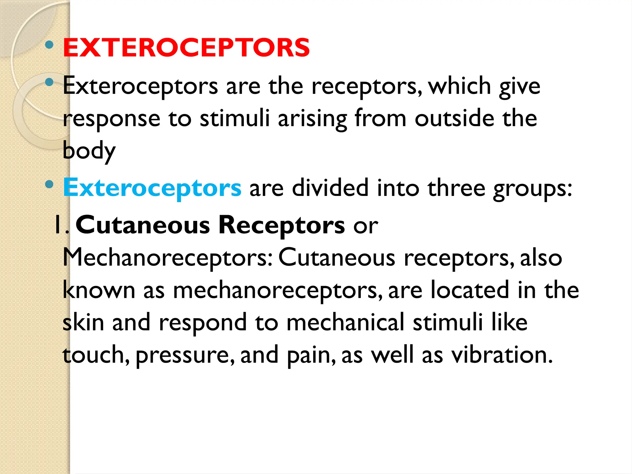  EXTEROCEPTORS
 Exteroceptors are the receptors, which give
response to stimuli arising from outside the
body
 Exteroceptors are divided into three groups:
1. Cutaneous Receptors or
Mechanoreceptors: Cutaneous receptors, also
known as mechanoreceptors, are located in the
skin and respond to mechanical stimuli like
touch, pressure, and pain, as well as vibration.
 