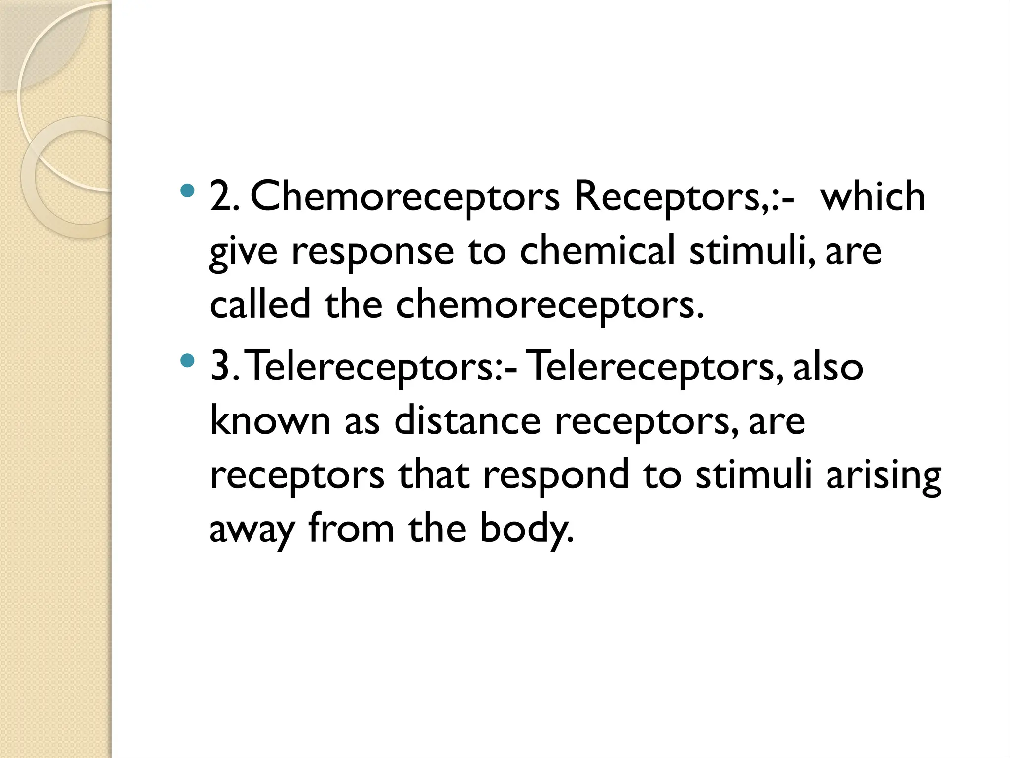  2. Chemoreceptors Receptors,:- which
give response to chemical stimuli, are
called the chemoreceptors.
 3.Telereceptors:- Telereceptors, also
known as distance receptors, are
receptors that respond to stimuli arising
away from the body.
 