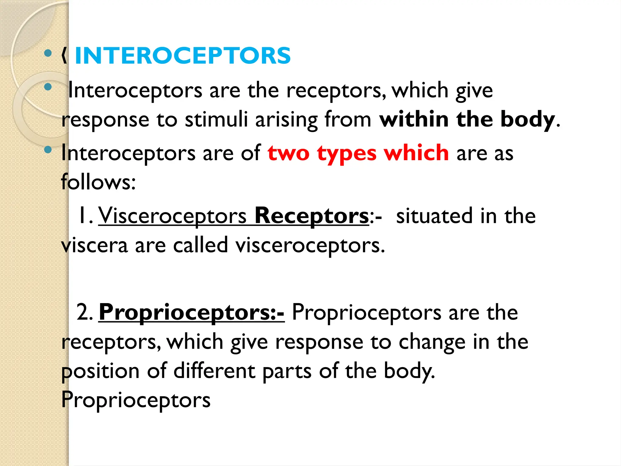  „ INTEROCEPTORS
 Interoceptors are the receptors, which give
response to stimuli arising from within the body.
 Interoceptors are of two types which are as
follows:
1. Visceroceptors Receptors:- situated in the
viscera are called visceroceptors.
2. Proprioceptors:- Proprioceptors are the
receptors, which give response to change in the
position of different parts of the body.
Proprioceptors
 
