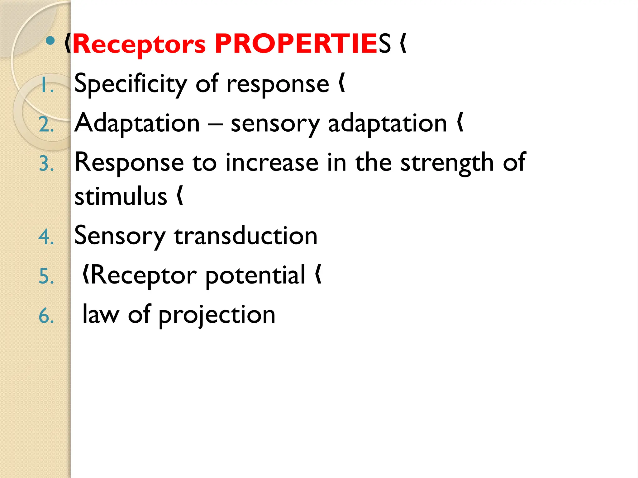  „Receptors PROPERTIES „
1. Specificity of response „
2. Adaptation – sensory adaptation „
3. Response to increase in the strength of
stimulus „
4. Sensory transduction
5. Receptor potential
„ „
6. law of projection
 