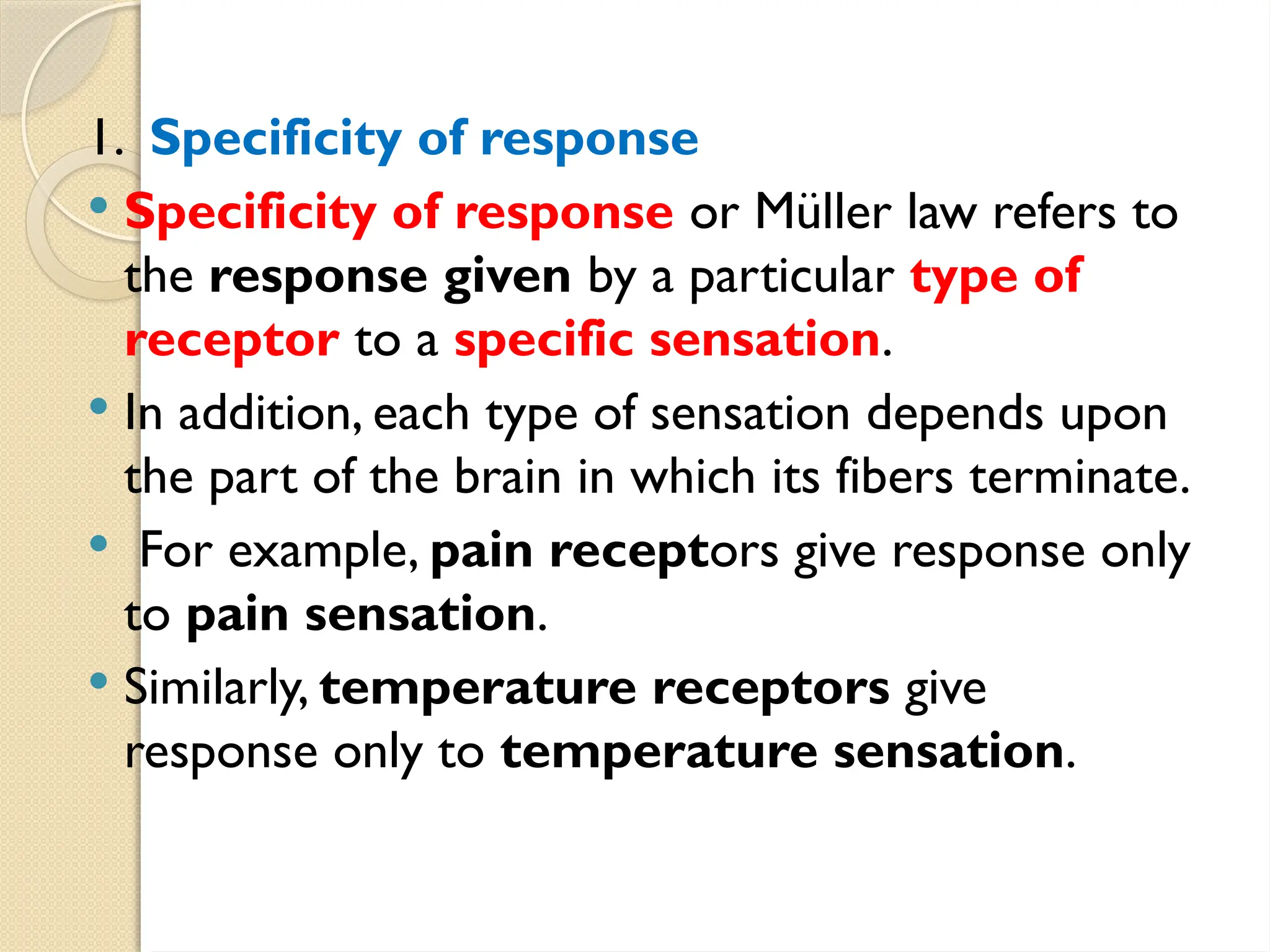 1. Specificity of response
 Specificity of response or Müller law refers to
the response given by a particular type of
receptor to a specific sensation.
 In addition, each type of sensation depends upon
the part of the brain in which its fibers terminate.
 For example, pain receptors give response only
to pain sensation.
 Similarly, temperature receptors give
response only to temperature sensation.
 