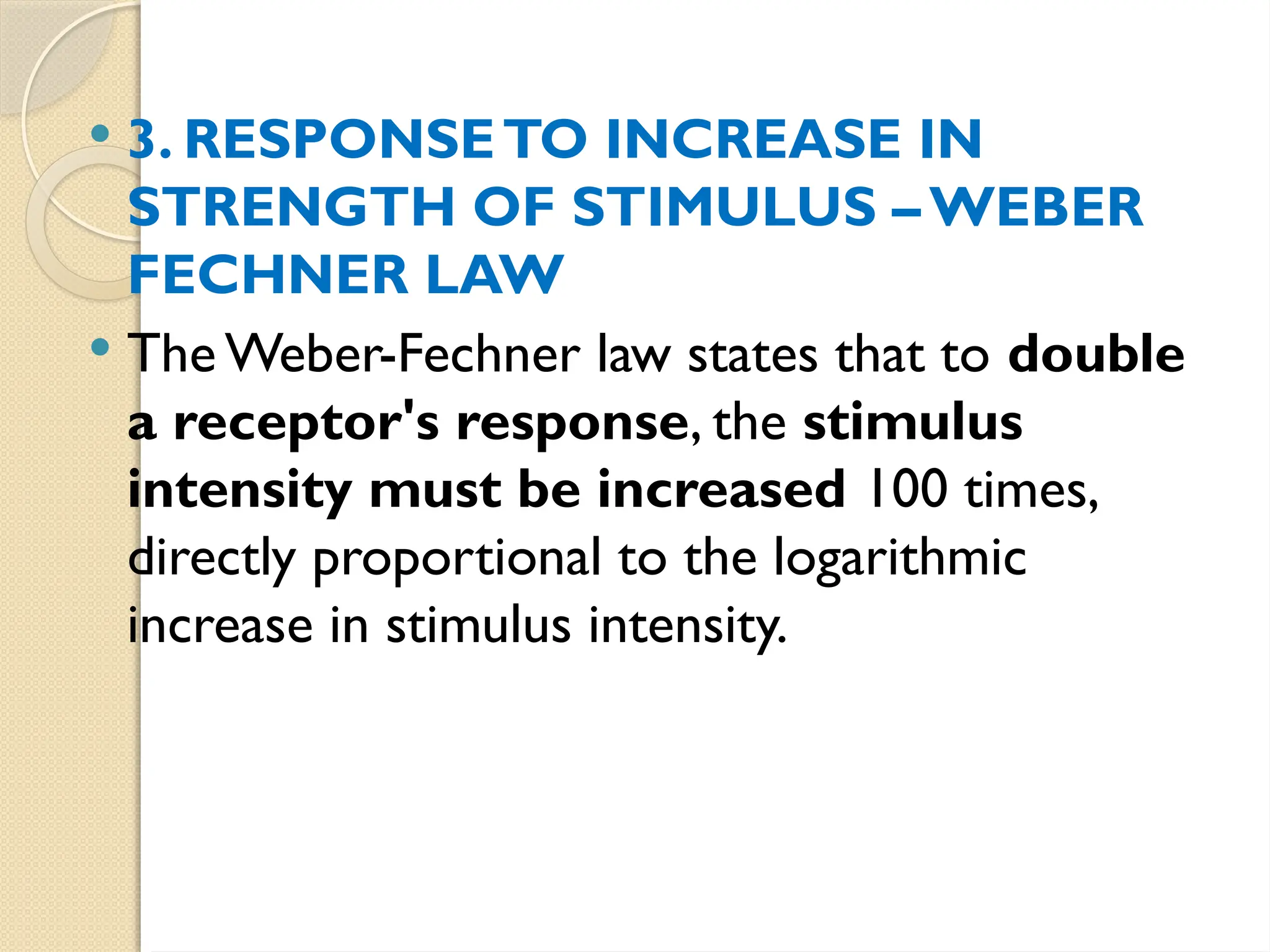  3. RESPONSETO INCREASE IN
STRENGTH OF STIMULUS – WEBER­
FECHNER LAW
 The Weber-Fechner law states that to double
a receptor's response, the stimulus
intensity must be increased 100 times,
directly proportional to the logarithmic
increase in stimulus intensity.
 
