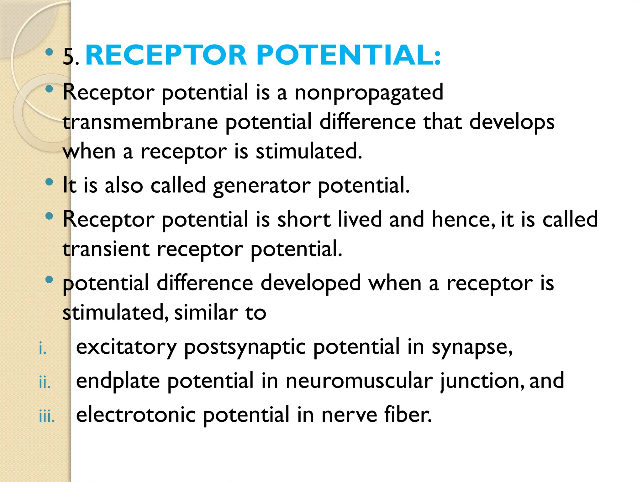  5. RECEPTOR POTENTIAL:
 Receptor potential is a non­
propagated
transmembrane potential difference that develops
when a receptor is stimulated.
 It is also called generator potential.
 Receptor potential is short lived and hence, it is called
transient receptor potential.
 potential difference developed when a receptor is
stimulated, similar to
i. excitatory postsynaptic potential in synapse,
ii. endplate potential in neuromuscular junction, and
iii. electrotonic potential in nerve fiber.
 