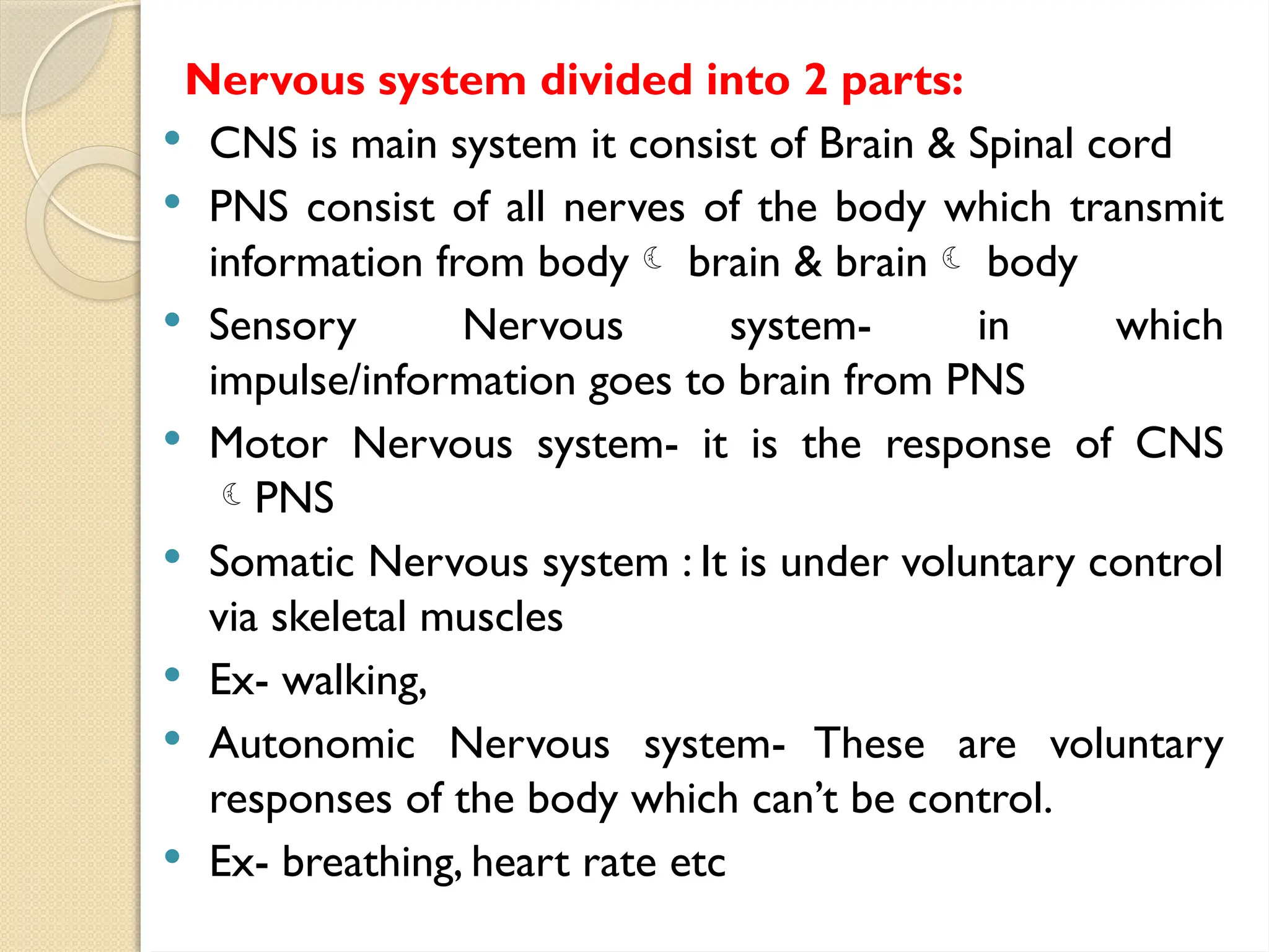 Nervous system divided into 2 parts:
 CNS is main system it consist of Brain & Spinal cord
 PNS consist of all nerves of the body which transmit
information from body brain & brain body
 Sensory Nervous system- in which
impulse/information goes to brain from PNS
 Motor Nervous system- it is the response of CNS
PNS
 Somatic Nervous system : It is under voluntary control
via skeletal muscles
 Ex- walking,
 Autonomic Nervous system- These are voluntary
responses of the body which can’t be control.
 Ex- breathing, heart rate etc
 