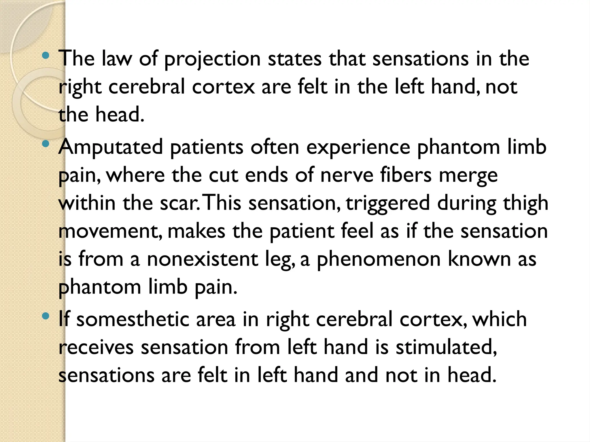  The law of projection states that sensations in the
right cerebral cortex are felt in the left hand, not
the head.
 Amputated patients often experience phantom limb
pain, where the cut ends of nerve fibers merge
within the scar.This sensation, triggered during thigh
movement, makes the patient feel as if the sensation
is from a nonexistent leg, a phenomenon known as
phantom limb pain.
 If somesthetic area in right cerebral cortex, which
receives sensation from left hand is stimulated,
sensations are felt in left hand and not in head.
 