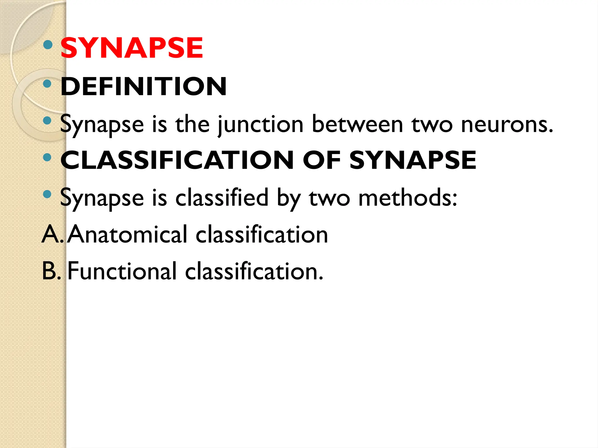  SYNAPSE
 DEFINITION
 Synapse is the junction between two neurons.
 CLASSIFICATION OF SYNAPSE
 Synapse is classified by two methods:
A.Anatomical classification
B. Functional classification.
 