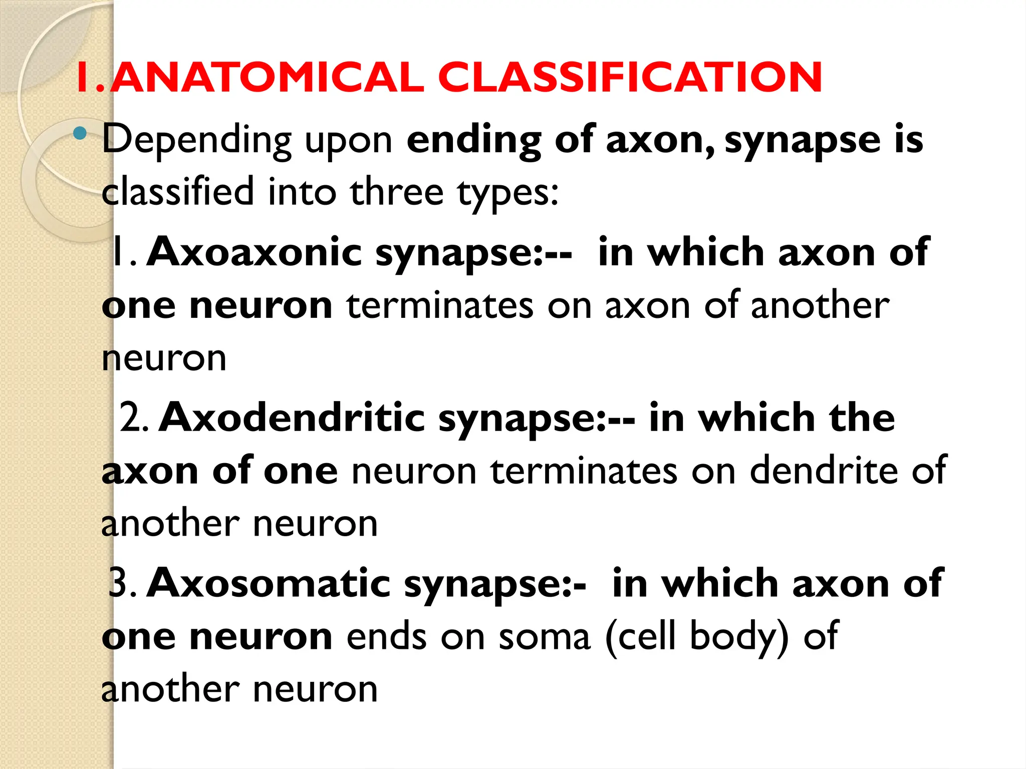 1.ANATOMICAL CLASSIFICATION
 Depending upon ending of axon, synapse is
classified into three types:
1. Axoaxonic synapse:-- in which axon of
one neuron terminates on axon of another
neuron
2. Axodendritic synapse:-- in which the
axon of one neuron terminates on dendrite of
another neuron
3. Axosomatic synapse:- in which axon of
one neuron ends on soma (cell body) of
another neuron
 