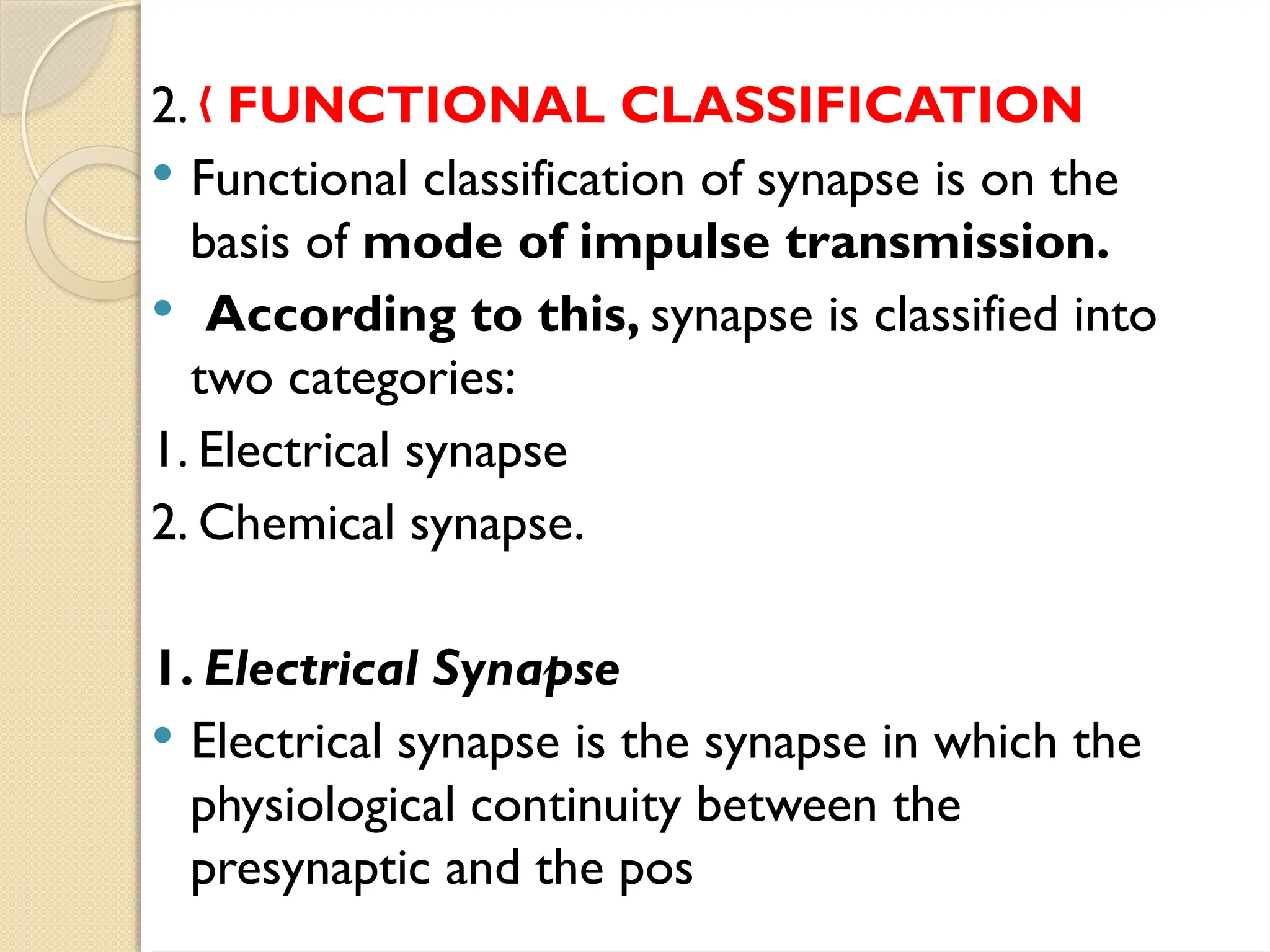 2. „ FUNCTIONAL CLASSIFICATION
 Functional classification of synapse is on the
basis of mode of impulse transmission.
 According to this, synapse is classified into
two categories:
1. Electrical synapse
2. Chemical synapse.
1. Electrical Synapse
 Electrical synapse is the synapse in which the
physiological continuity between the
presynaptic and the pos
 