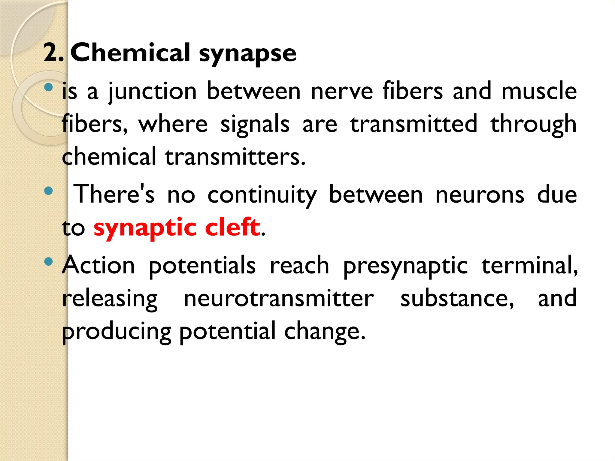 2. Chemical synapse
 is a junction between nerve fibers and muscle
fibers, where signals are transmitted through
chemical transmitters.
 There's no continuity between neurons due
to synaptic cleft.
 Action potentials reach presynaptic terminal,
releasing neurotransmitter substance, and
producing potential change.
 