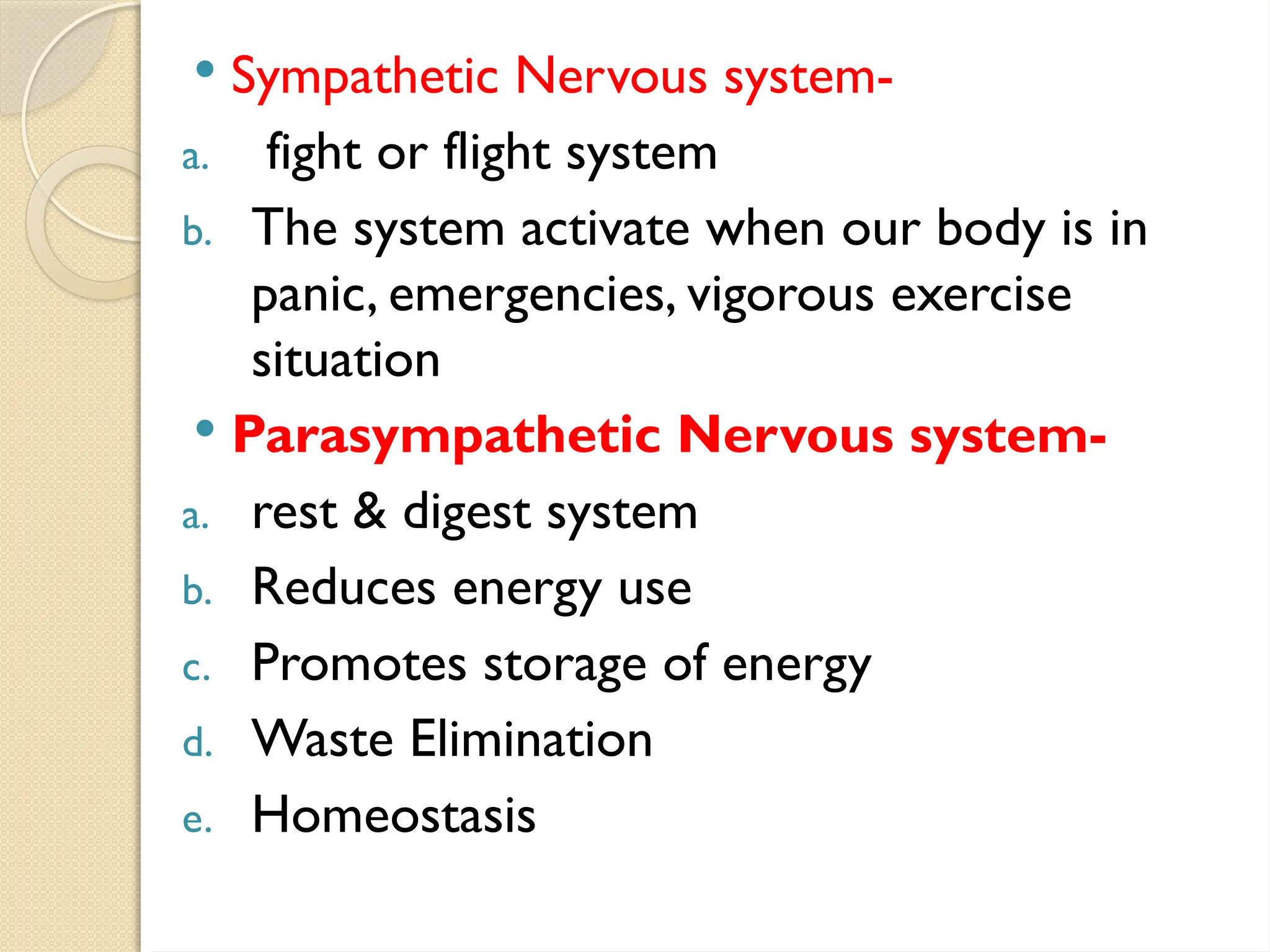  Sympathetic Nervous system-
a. fight or flight system
b. The system activate when our body is in
panic, emergencies, vigorous exercise
situation
 Parasympathetic Nervous system-
a. rest & digest system
b. Reduces energy use
c. Promotes storage of energy
d. Waste Elimination
e. Homeostasis
 