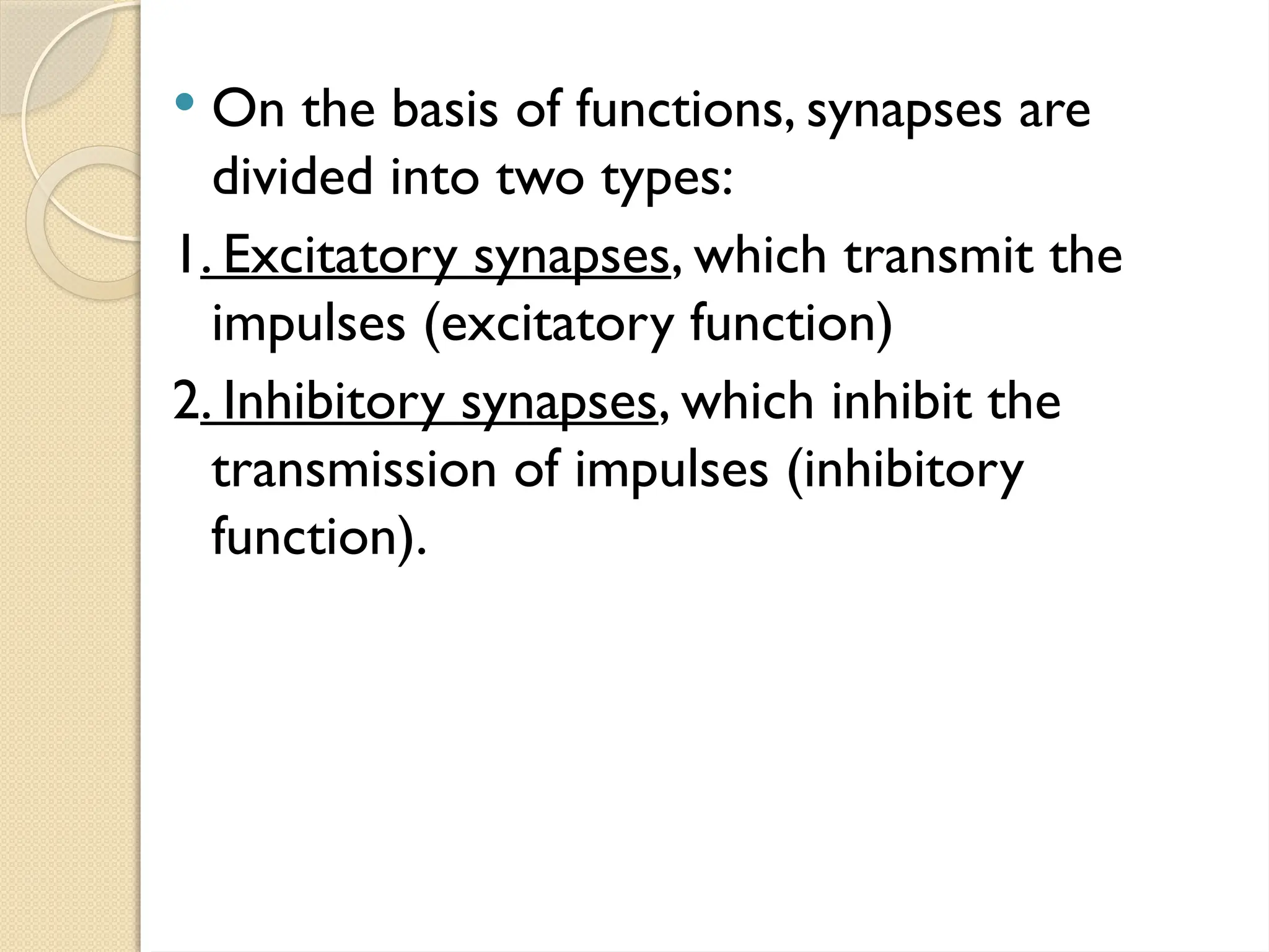  On the basis of functions, synapses are
divided into two types:
1. Excitatory synapses, which transmit the
impulses (excitatory function)
2. Inhibitory synapses, which inhibit the
transmission of impulses (inhibitory
function).
 