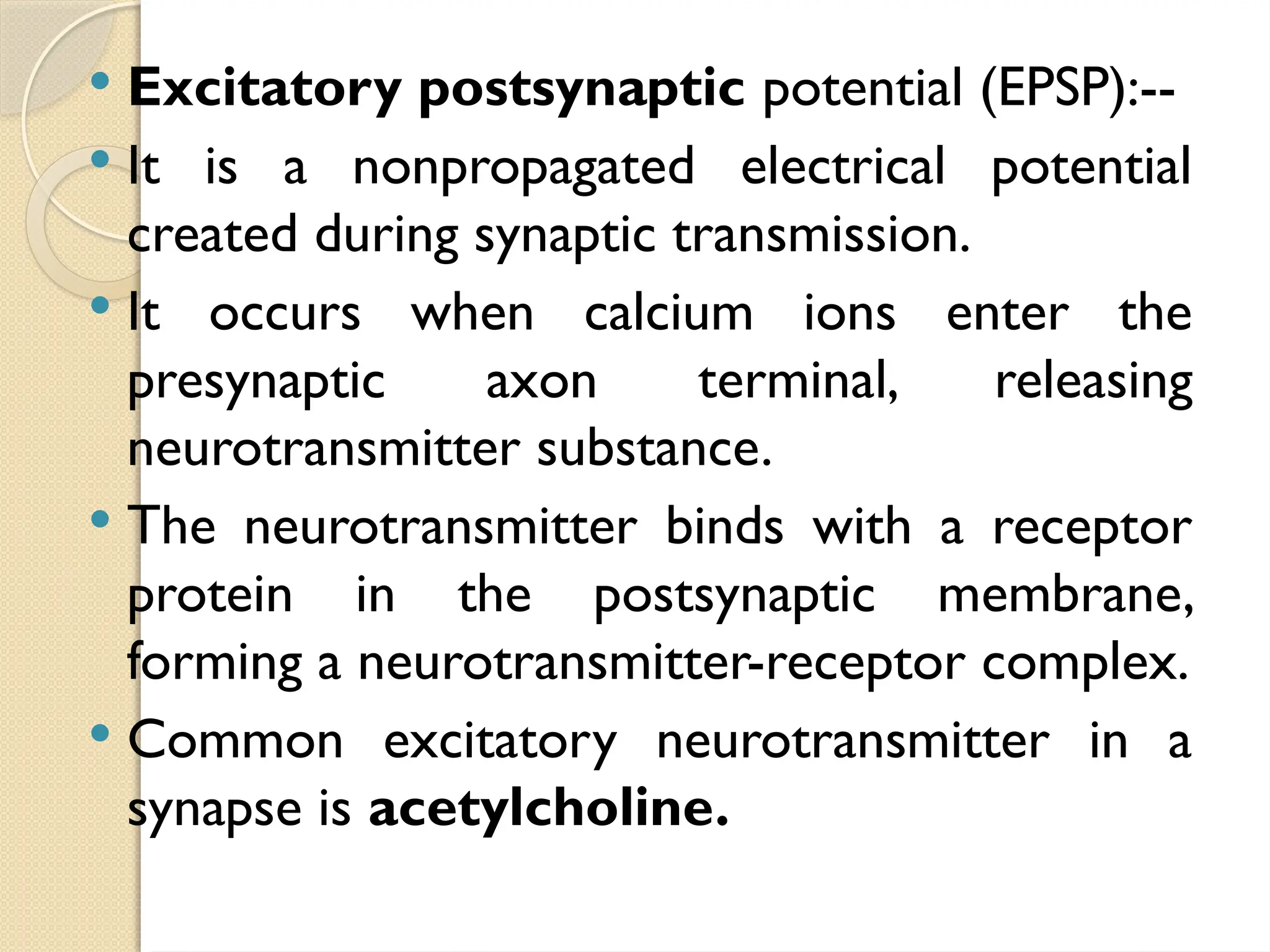  Excitatory postsynaptic potential (EPSP):--
 It is a nonpropagated electrical potential
created during synaptic transmission.
 It occurs when calcium ions enter the
presynaptic axon terminal, releasing
neurotransmitter substance.
 The neurotransmitter binds with a receptor
protein in the postsynaptic membrane,
forming a neurotransmitter-receptor complex.
 Common excitatory neurotransmitter in a
synapse is acetylcholine.
 