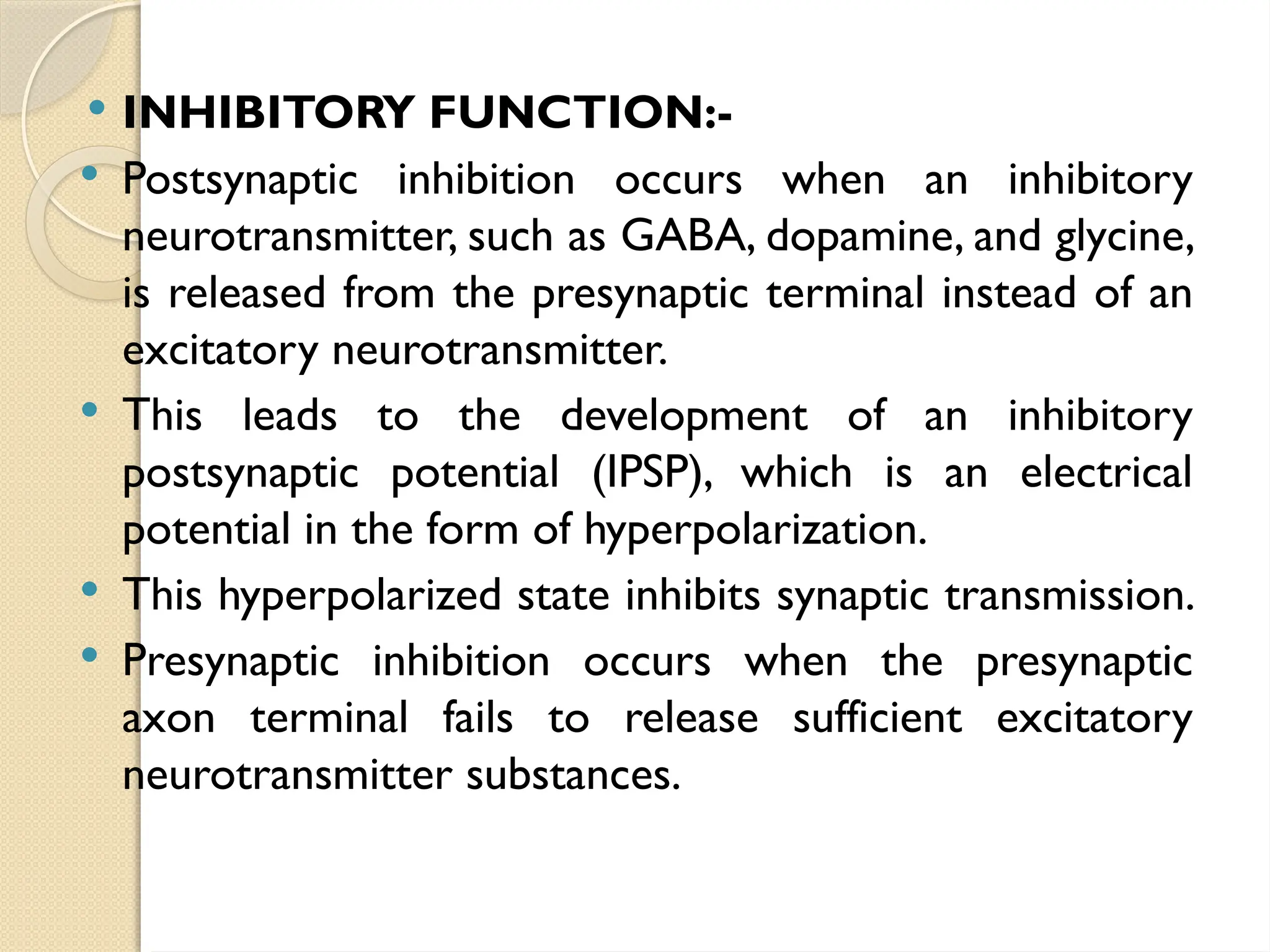  INHIBITORY FUNCTION:-
 Postsynaptic inhibition occurs when an inhibitory
neurotransmitter, such as GABA, dopamine, and glycine,
is released from the presynaptic terminal instead of an
excitatory neurotransmitter.
 This leads to the development of an inhibitory
postsynaptic potential (IPSP), which is an electrical
potential in the form of hyperpolarization.
 This hyperpolarized state inhibits synaptic transmission.
 Presynaptic inhibition occurs when the presynaptic
axon terminal fails to release sufficient excitatory
neurotransmitter substances.
 