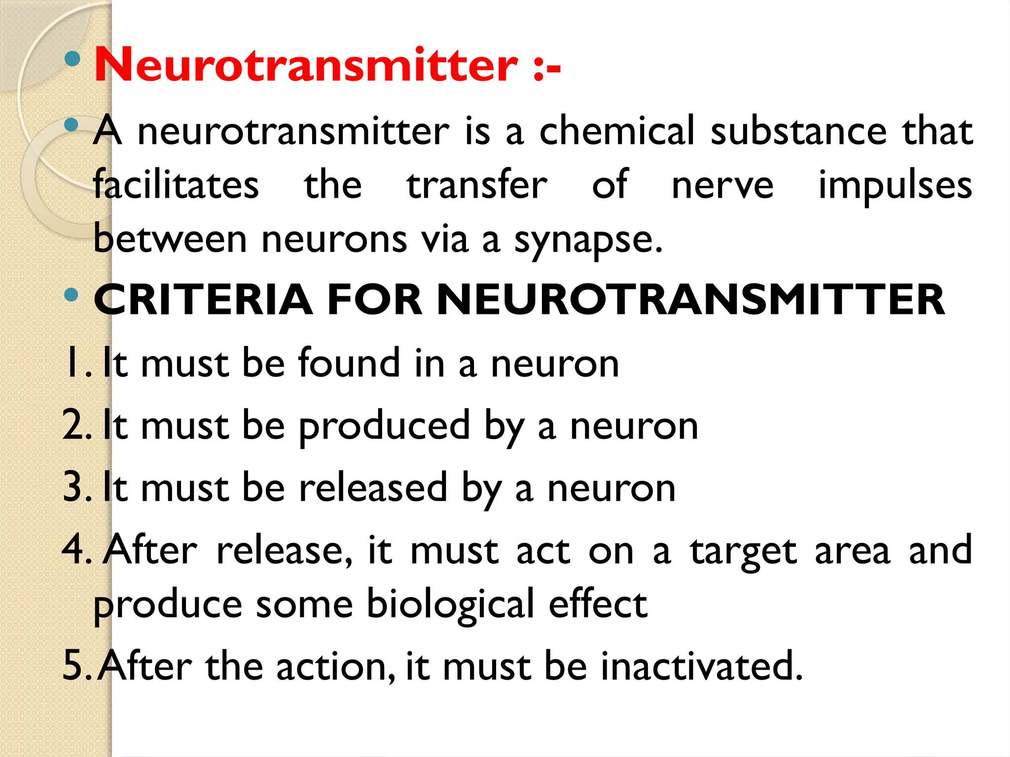  Neurotransmitter :-
 A neurotransmitter is a chemical substance that
facilitates the transfer of nerve impulses
between neurons via a synapse.
 CRITERIA FOR NEUROTRANSMITTER
1. It must be found in a neuron
2. It must be produced by a neuron
3. It must be released by a neuron
4. After release, it must act on a target area and
produce some biological effect
5.After the action, it must be inactivated.
 