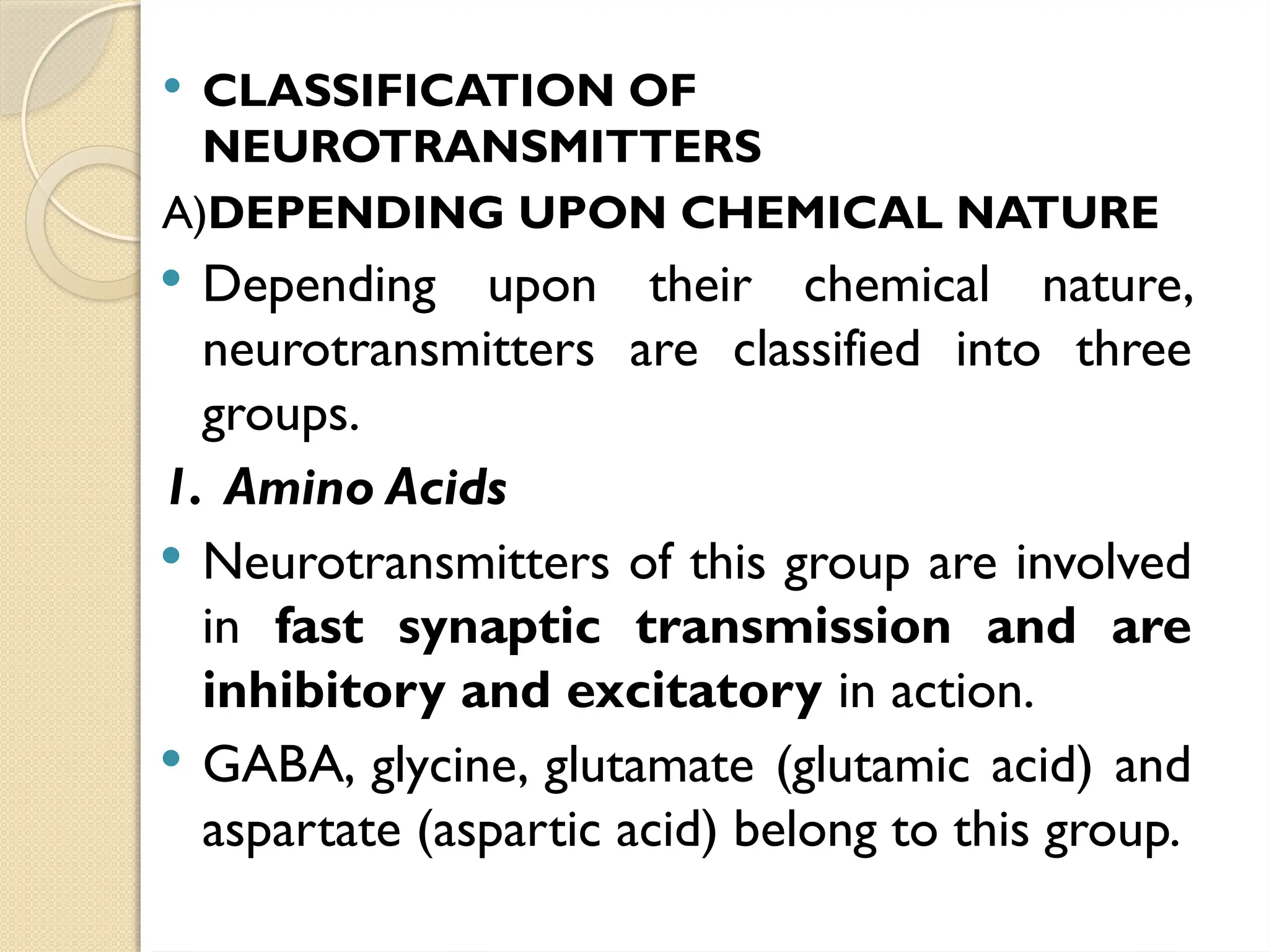  CLASSIFICATION OF
NEUROTRANSMITTERS
A)DEPENDING UPON CHEMICAL NATURE
 Depending upon their chemical nature,
neurotransmitters are classified into three
groups.
1. Amino Acids
 Neurotransmitters of this group are involved
in fast synaptic transmission and are
inhibitory and excitatory in action.
 GABA, glycine, glutamate (glutamic acid) and
aspartate (aspartic acid) belong to this group.
 