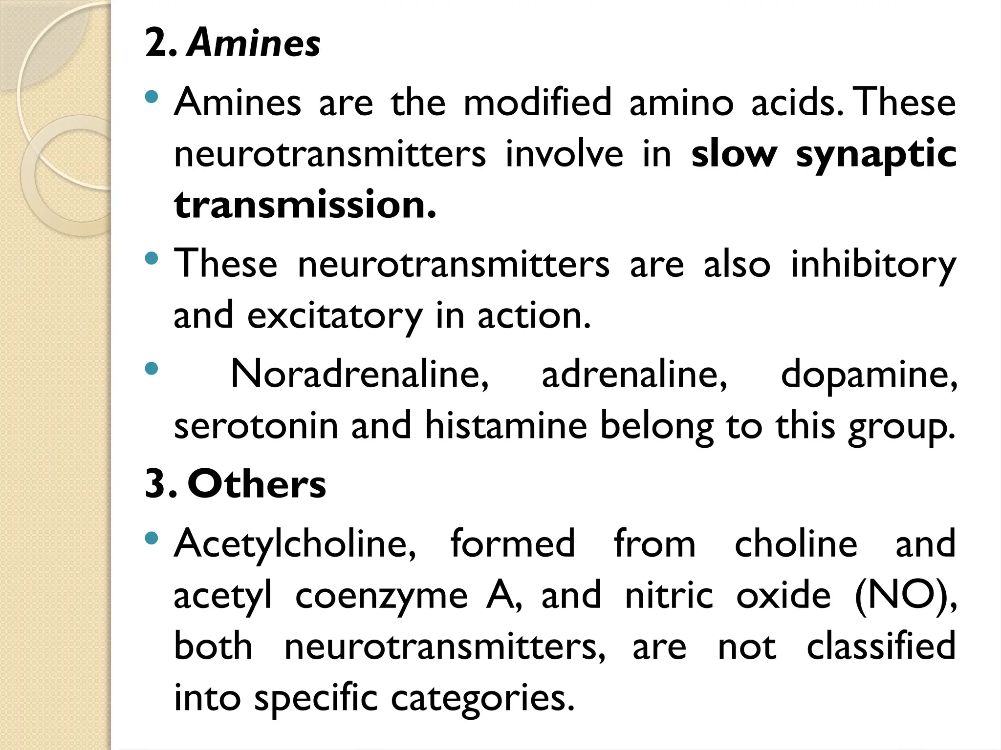 2. Amines
 Amines are the modified amino acids. These
neurotransmitters involve in slow synaptic
transmission.
 These neurotransmitters are also inhibitory
and excitatory in action.
 Noradrenaline, adrenaline, dopamine,
serotonin and histamine belong to this group.
3. Others
 Acetylcholine, formed from choline and
acetyl coenzyme A, and nitric oxide (NO),
both neurotransmitters, are not classified
into specific categories.
 