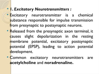  1. Excitatory Neurotransmitters :
 Excitatory neurotransmitter is a chemical
substance responsible for impulse transmission
from presynaptic to postsynaptic neurons.
 Released from the presynaptic axon terminal, it
causes slight depolarization in the resting
membrane potential, excitatory postsynaptic
potential (EPSP), leading to action potential
development.
 Common excitatory neurotransmitters are
acetylcholine and noradrenaline.
 