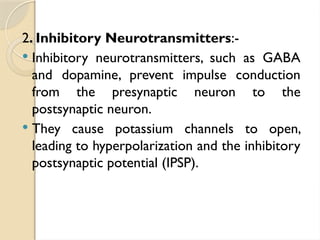2. Inhibitory Neurotransmitters:-
 Inhibitory neurotransmitters, such as GABA
and dopamine, prevent impulse conduction
from the presynaptic neuron to the
postsynaptic neuron.
 They cause potassium channels to open,
leading to hyperpolarization and the inhibitory
postsynaptic potential (IPSP).
 