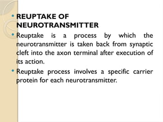  REUPTAKE OF
NEUROTRANSMITTER
 Reuptake is a process by which the
neurotransmitter is taken back from synaptic
cleft into the axon terminal after execution of
its action.
 Reuptake process involves a specific carrier
protein for each neurotransmitter.
 