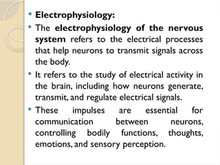  Electrophysiology:
 The electrophysiology of the nervous
system refers to the electrical processes
that help neurons to transmit signals across
the body.
 It refers to the study of electrical activity in
the brain, including how neurons generate,
transmit, and regulate electrical signals.
 These impulses are essential for
communication between neurons,
controlling bodily functions, thoughts,
emotions, and sensory perception.
 
