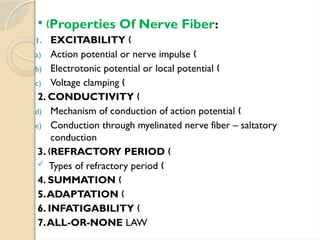  „Properties Of Nerve Fiber:
1. EXCITABILITY „
a) Action potential or nerve impulse „
b) Electrotonic potential or local potential „
c) Voltage clamping „
2. CONDUCTIVITY „
d) Mechanism of conduction of action potential „
e) Conduction through myelinated nerve fiber – saltatory
conduction
3. REFRACTORY PERIOD
„ „
 Types of refractory period „
4. SUMMATION „
5.ADAPTATION „
6. INFATIGABILITY „
7.ALL-OR-NONE LAW
 