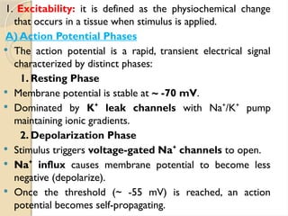 1. Excitability: it is defined as the physiochemical change
that occurs in a tissue when stimulus is applied.
A) Action Potential Phases
 The action potential is a rapid, transient electrical signal
characterized by distinct phases:
1. Resting Phase
 Membrane potential is stable at ~ -70 mV.
 Dominated by K leak channels
⁺ with Na /K pump
⁺ ⁺
maintaining ionic gradients.
2. Depolarization Phase
 Stimulus triggers voltage-gated Na channels
⁺ to open.
 Na influx
⁺ causes membrane potential to become less
negative (depolarize).
 Once the threshold (~ -55 mV) is reached, an action
potential becomes self-propagating.
 