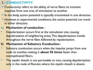 2. CONDUCTIVITY
„
 Conductivity refers to the ability of nerve fibers to transmit
impulses from one area of stimulation to another.
 In the body, action potential is typically transmitted in one direction.
 However, in experimental conditions, the action potential can travel
in either direction.
A) Mechanism of conduction :
 Depolarization occurs first at the stimulation site, causing
depolarization of neighboring areas.This depolarization travels
throughout the nerve fiber, followed by repolarization.
B) Mechanism of Saltatory Conduction:-
 Saltatory conduction occurs when the impulse jumps from one
node to another, making it about 50 times faster than
nonmyelinated fibers.
 The myelin sheath is not permeable to ions, causing depolarization
only in the node of Ranvier, where the myelin sheath is absent.
 