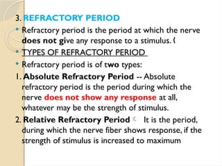 3. REFRACTORY PERIOD
 Refractory period is the period at which the nerve
does not give any response to a stimulus. „
 TYPES OF REFRACTORY PERIOD
 Refractory period is of two types:
1. Absolute Refractory Period -- Absolute
refractory period is the period during which the
nerve does not show any response at all,
whatever may be the strength of stimulus.
2. Relative Refractory Period It is the period,
during which the nerve fiber shows response, if the
strength of stimulus is increased to maximum
 