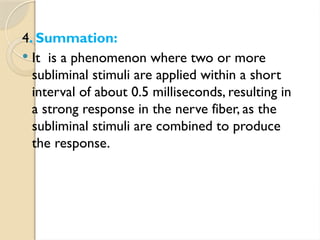 4. Summation:
 It is a phenomenon where two or more
subliminal stimuli are applied within a short
interval of about 0.5 milliseconds, resulting in
a strong response in the nerve fiber, as the
subliminal stimuli are combined to produce
the response.
 