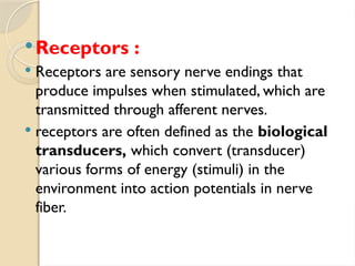 Receptors :
 Receptors are sensory nerve endings that
produce impulses when stimulated, which are
transmitted through afferent nerves.
 receptors are often defined as the biological
transducers, which convert (transducer)
various forms of energy (stimuli) in the
environment into action potentials in nerve
fiber.
 