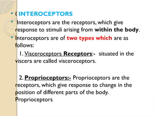 „ INTEROCEPTORS
 Interoceptors are the receptors, which give
response to stimuli arising from within the body.
 Interoceptors are of two types which are as
follows:
1. Visceroceptors Receptors:- situated in the
viscera are called visceroceptors.
2. Proprioceptors:- Proprioceptors are the
receptors, which give response to change in the
position of different parts of the body.
Proprioceptors
 