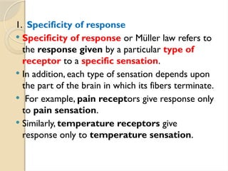 1. Specificity of response
 Specificity of response or Müller law refers to
the response given by a particular type of
receptor to a specific sensation.
 In addition, each type of sensation depends upon
the part of the brain in which its fibers terminate.
 For example, pain receptors give response only
to pain sensation.
 Similarly, temperature receptors give
response only to temperature sensation.
 