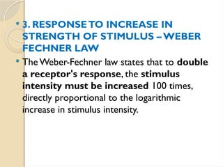  3. RESPONSETO INCREASE IN
STRENGTH OF STIMULUS – WEBER­
FECHNER LAW
 The Weber-Fechner law states that to double
a receptor's response, the stimulus
intensity must be increased 100 times,
directly proportional to the logarithmic
increase in stimulus intensity.
 