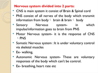Nervous system divided into 2 parts:
 CNS is main system it consist of Brain & Spinal cord
 PNS consist of all nerves of the body which transmit
information from body brain & brain body
 Sensory Nervous system- in which
impulse/information goes to brain from PNS
 Motor Nervous system- it is the response of CNS
PNS
 Somatic Nervous system : It is under voluntary control
via skeletal muscles
 Ex- walking,
 Autonomic Nervous system- These are voluntary
responses of the body which can’t be control.
 Ex- breathing, heart rate etc
 