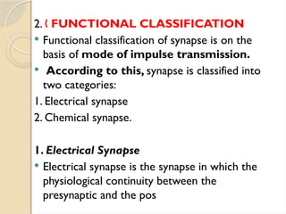 2. „ FUNCTIONAL CLASSIFICATION
 Functional classification of synapse is on the
basis of mode of impulse transmission.
 According to this, synapse is classified into
two categories:
1. Electrical synapse
2. Chemical synapse.
1. Electrical Synapse
 Electrical synapse is the synapse in which the
physiological continuity between the
presynaptic and the pos
 