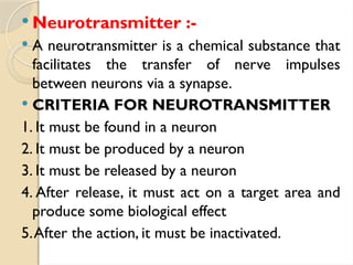  Neurotransmitter :-
 A neurotransmitter is a chemical substance that
facilitates the transfer of nerve impulses
between neurons via a synapse.
 CRITERIA FOR NEUROTRANSMITTER
1. It must be found in a neuron
2. It must be produced by a neuron
3. It must be released by a neuron
4. After release, it must act on a target area and
produce some biological effect
5.After the action, it must be inactivated.
 