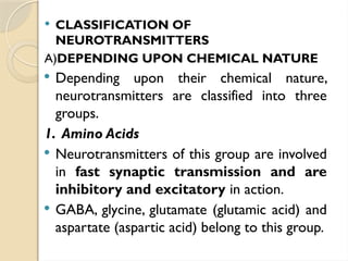  CLASSIFICATION OF
NEUROTRANSMITTERS
A)DEPENDING UPON CHEMICAL NATURE
 Depending upon their chemical nature,
neurotransmitters are classified into three
groups.
1. Amino Acids
 Neurotransmitters of this group are involved
in fast synaptic transmission and are
inhibitory and excitatory in action.
 GABA, glycine, glutamate (glutamic acid) and
aspartate (aspartic acid) belong to this group.
 