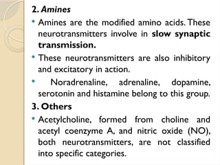 2. Amines
 Amines are the modified amino acids. These
neurotransmitters involve in slow synaptic
transmission.
 These neurotransmitters are also inhibitory
and excitatory in action.
 Noradrenaline, adrenaline, dopamine,
serotonin and histamine belong to this group.
3. Others
 Acetylcholine, formed from choline and
acetyl coenzyme A, and nitric oxide (NO),
both neurotransmitters, are not classified
into specific categories.
 