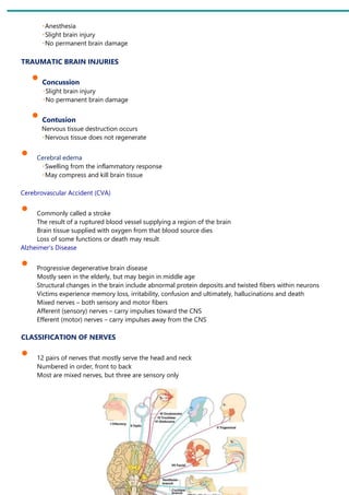 Anesthesia
Slight brain injury
No permanent brain damage
TRAUMATIC BRAIN INJURIES
• Concussion
Slight brain injury
No permanent brain damage
• Contusion
Nervous tissue destruction occurs
Nervous tissue does not regenerate
• Cerebral edema
Swelling from the inflammatory response
May compress and kill brain tissue
Cerebrovascular Accident (CVA)
• Commonly called a stroke
The result of a ruptured blood vessel supplying a region of the brain
Brain tissue supplied with oxygen from that blood source dies
Loss of some functions or death may result
Alzheimer’s Disease
• Progressive degenerative brain disease
Mostly seen in the elderly, but may begin in middle age
Structural changes in the brain include abnormal protein deposits and twisted fibers within neurons
Victims experience memory loss, irritability, confusion and ultimately, hallucinations and death
Mixed nerves – both sensory and motor fibers
Afferent (sensory) nerves – carry impulses toward the CNS
Efferent (motor) nerves – carry impulses away from the CNS
CLASSIFICATION OF NERVES
• 12 pairs of nerves that mostly serve the head and neck
Numbered in order, front to back
Most are mixed nerves, but three are sensory only
 