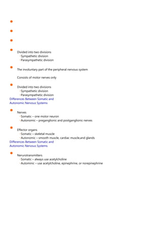 •
•
•
• Divided into two divisions
Sympathetic division
Parasympathetic division
• The involuntary part of the peripheral nervous system
Consists of motor nerves only
• Divided into two divisions
Sympathetic division
Parasympathetic division
Differences Between Somatic and
Autonomic Nervous Systems
• Nerves
Somatic – one motor neuron
Autonomic – preganglionic and postganglionic nerves
• Effector organs
Somatic – skeletal muscle
Autonomic – smooth muscle, cardiac muscle,and glands
Differences Between Somatic and
Autonomic Nervous Systems
• Nerurotransmitters
Somatic – always use acetylcholine
Autominic – use acetylcholine, epinephrine, or norepinephrine
 