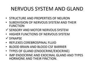 NERVOUS SYSTEM AND GLAND
• STRUCTURE AND PROPERTIES OF NEURON
• SUBDIVISION OF NERVOUS SYSTEM AND THEIR
FUNCTION
 SENSORY AND MOTOR NERVOUS SYSTEM
• HIGHER FUNCTIONS OF NERVOUS SYSTEM
 SYNAPSE
• REFLEXES CEREBROSPINAL FLUID
• BLOOD BRAIN AND BLOOD CSF BARRIER
• TYPES OF GLAND (ENDOCRINE/EXOCRINE)
• IMP ENDOCRINE AND EXOCINAL GLAND AND TYPES
HORMONE AND THEIR FINCTION.
 