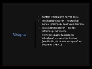 Sinapsa
• Kontakt izmedju dve nervne ćelije
• Presinaptički neuron – neuron koji
donosi informaciju do drugog neurona
• Postsinaptički neuron – prenosi
informaciju od sinapse
• Hemijske sinapse funkcionišu
zahvaljujući neurotransmiterima
(acetilholin, serotonin, norepinefrin,
dopamin, GABA…)
 