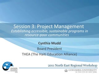 Session 3: of Presentation
      Title Project Management
Establishing accessible, sustainable programs in
         Secondary title (if applicable)
         resource-poor communities
                     Name
               Cynthia Mudd
                   Position
              Board President
                 Organization
      THEA (The Haiti Education Alliance)
 