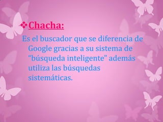 Chacha:
Es el buscador que se diferencia de
Google gracias a su sistema de
“búsqueda inteligente" además
utiliza las búsquedas
sistemáticas.
 