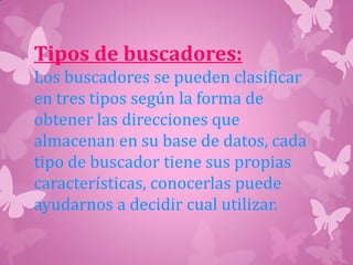 Tipos de buscadores:
Los buscadores se pueden clasificar
en tres tipos según la forma de
obtener las direcciones que
almacenan en su base de datos, cada
tipo de buscador tiene sus propias
características, conocerlas puede
ayudarnos a decidir cual utilizar.
 