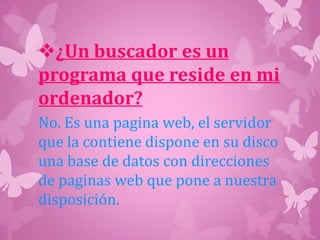 ¿Un buscador es un
programa que reside en mi
ordenador?
No. Es una pagina web, el servidor
que la contiene dispone en su disco
una base de datos con direcciones
de paginas web que pone a nuestra
disposición.
 